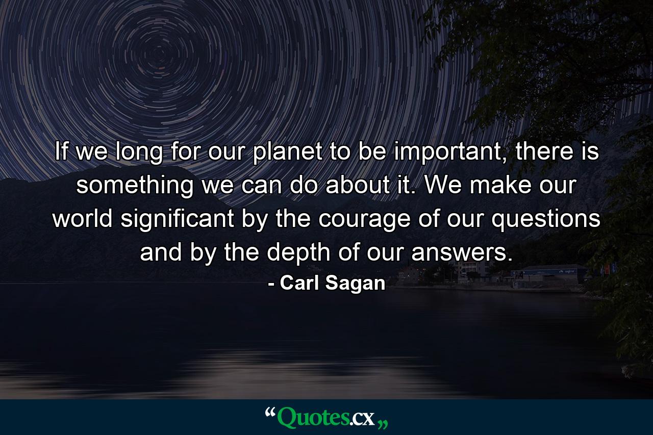 If we long for our planet to be important, there is something we can do about it. We make our world significant by the courage of our questions and by the depth of our answers. - Quote by Carl Sagan