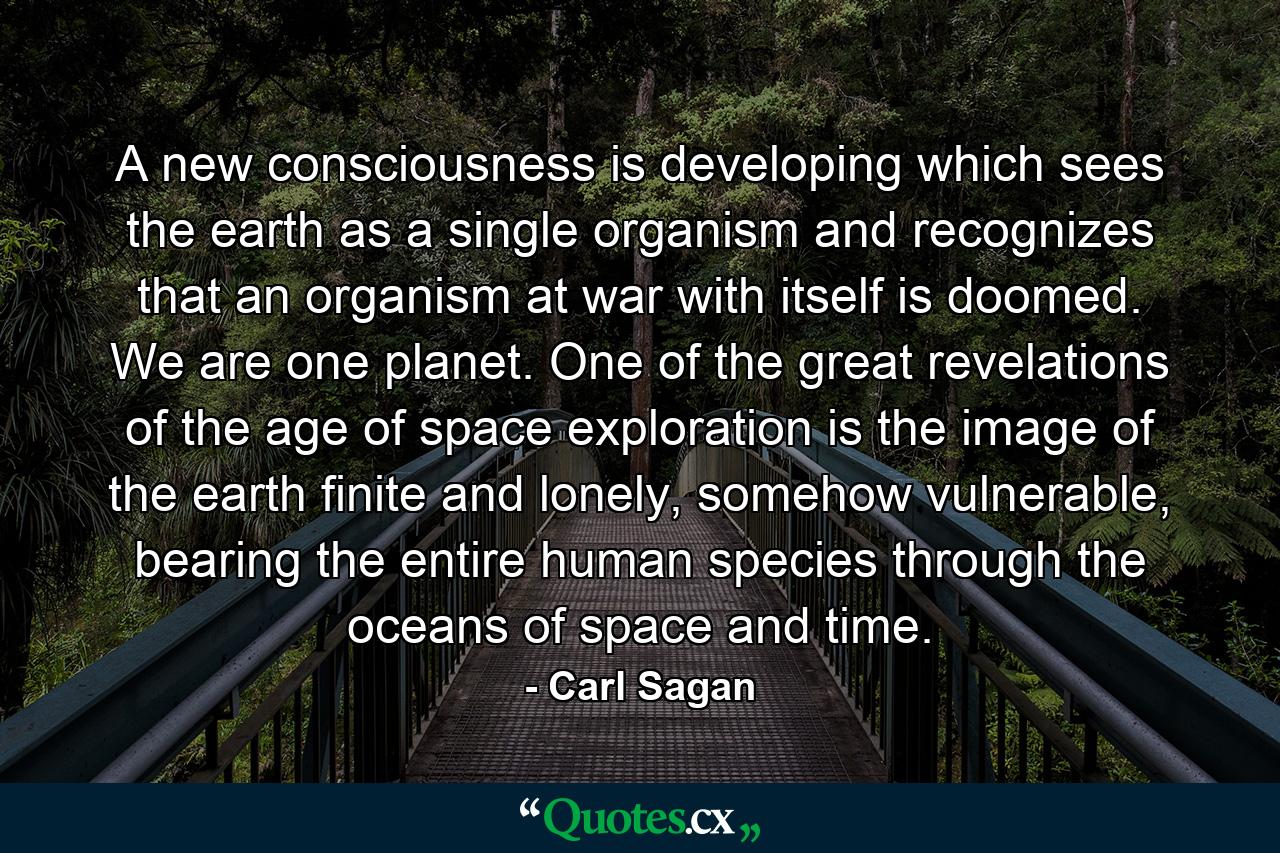 A new consciousness is developing which sees the earth as a single organism and recognizes that an organism at war with itself is doomed. We are one planet. One of the great revelations of the age of space exploration is the image of the earth finite and lonely, somehow vulnerable, bearing the entire human species through the oceans of space and time. - Quote by Carl Sagan