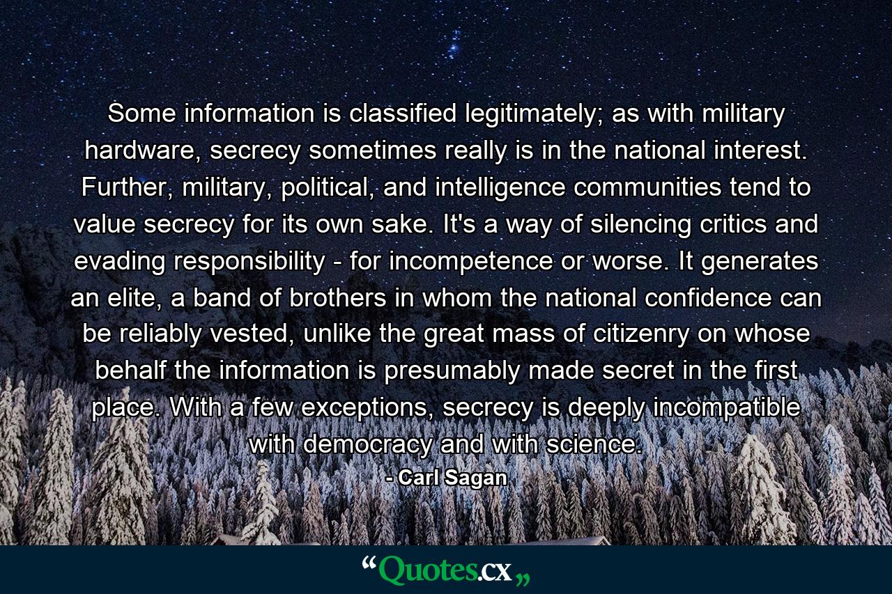 Some information is classified legitimately; as with military hardware, secrecy sometimes really is in the national interest. Further, military, political, and intelligence communities tend to value secrecy for its own sake. It's a way of silencing critics and evading responsibility - for incompetence or worse. It generates an elite, a band of brothers in whom the national confidence can be reliably vested, unlike the great mass of citizenry on whose behalf the information is presumably made secret in the first place. With a few exceptions, secrecy is deeply incompatible with democracy and with science. - Quote by Carl Sagan