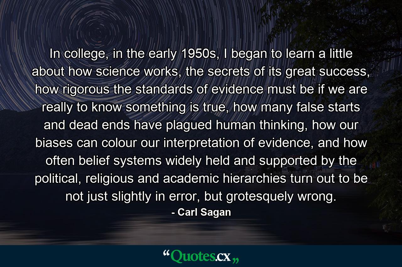 In college, in the early 1950s, I began to learn a little about how science works, the secrets of its great success, how rigorous the standards of evidence must be if we are really to know something is true, how many false starts and dead ends have plagued human thinking, how our biases can colour our interpretation of evidence, and how often belief systems widely held and supported by the political, religious and academic hierarchies turn out to be not just slightly in error, but grotesquely wrong. - Quote by Carl Sagan