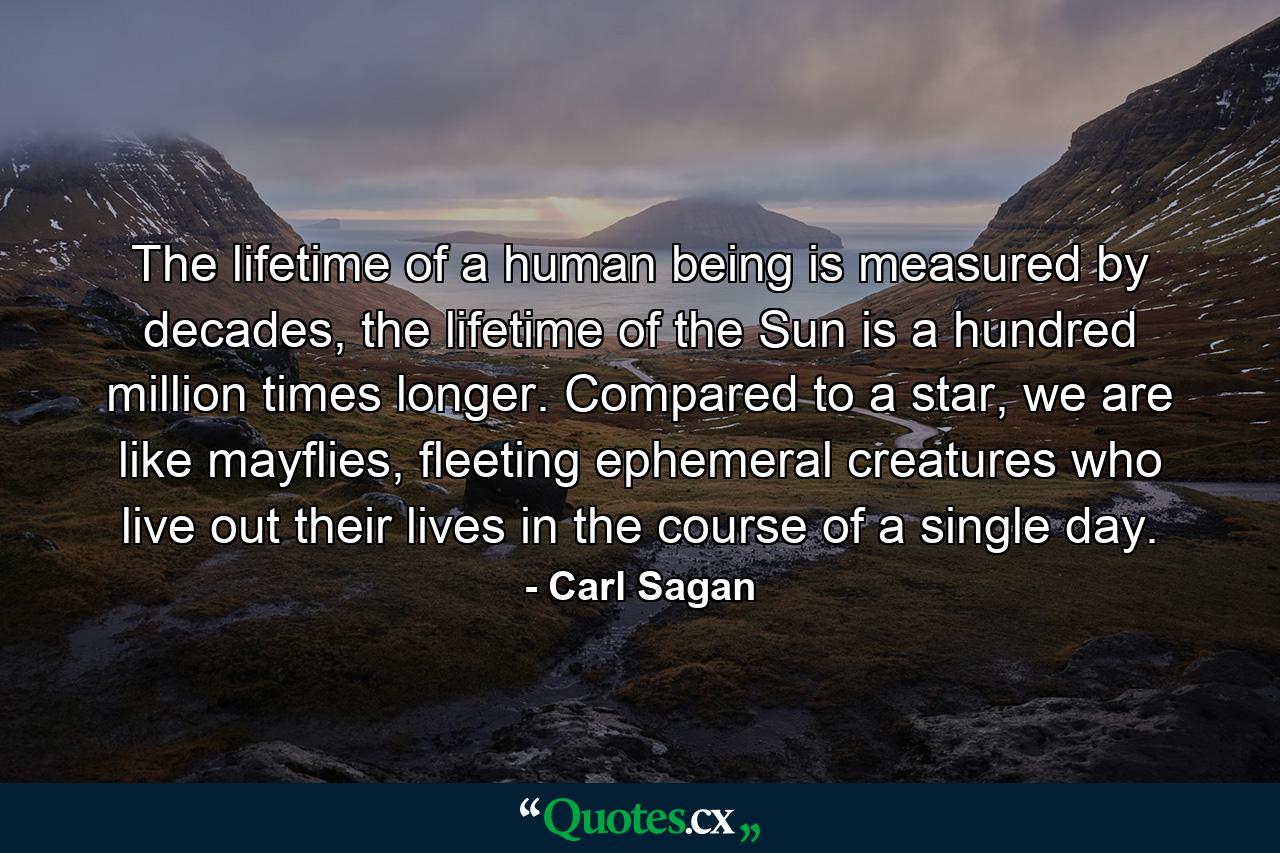 The lifetime of a human being is measured by decades, the lifetime of the Sun is a hundred million times longer. Compared to a star, we are like mayflies, fleeting ephemeral creatures who live out their lives in the course of a single day. - Quote by Carl Sagan