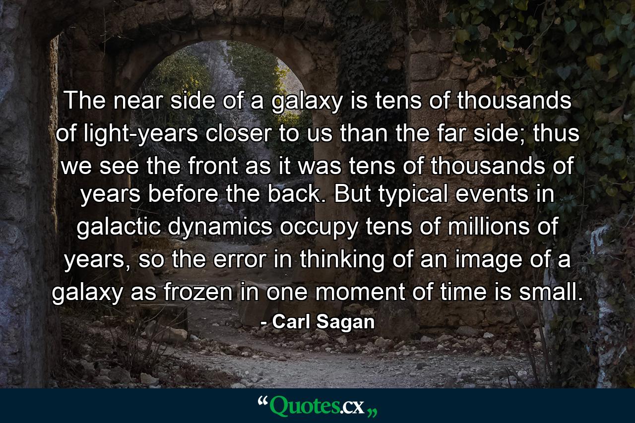 The near side of a galaxy is tens of thousands of light-years closer to us than the far side; thus we see the front as it was tens of thousands of years before the back. But typical events in galactic dynamics occupy tens of millions of years, so the error in thinking of an image of a galaxy as frozen in one moment of time is small. - Quote by Carl Sagan