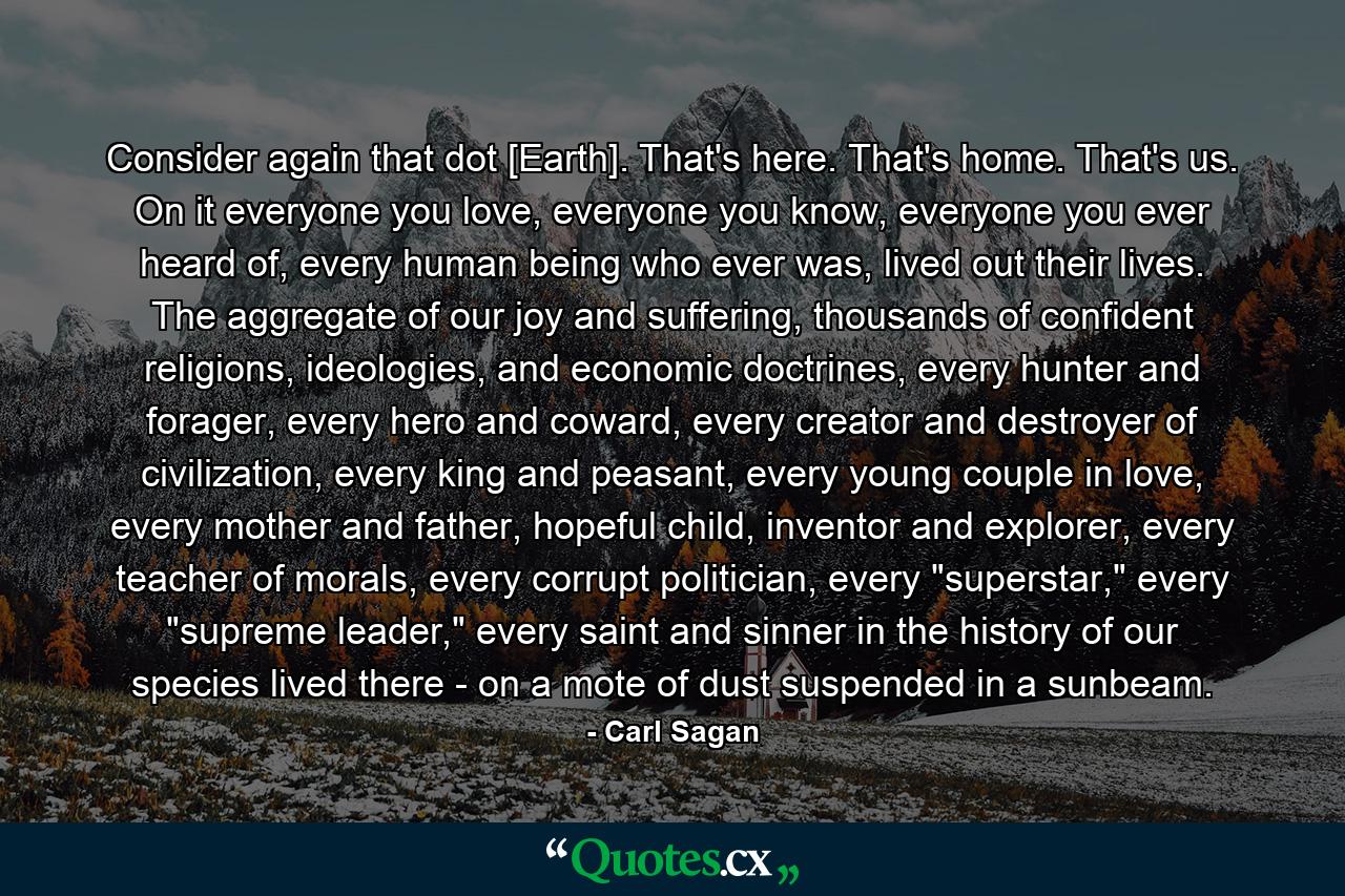 Consider again that dot [Earth]. That's here. That's home. That's us. On it everyone you love, everyone you know, everyone you ever heard of, every human being who ever was, lived out their lives. The aggregate of our joy and suffering, thousands of confident religions, ideologies, and economic doctrines, every hunter and forager, every hero and coward, every creator and destroyer of civilization, every king and peasant, every young couple in love, every mother and father, hopeful child, inventor and explorer, every teacher of morals, every corrupt politician, every 