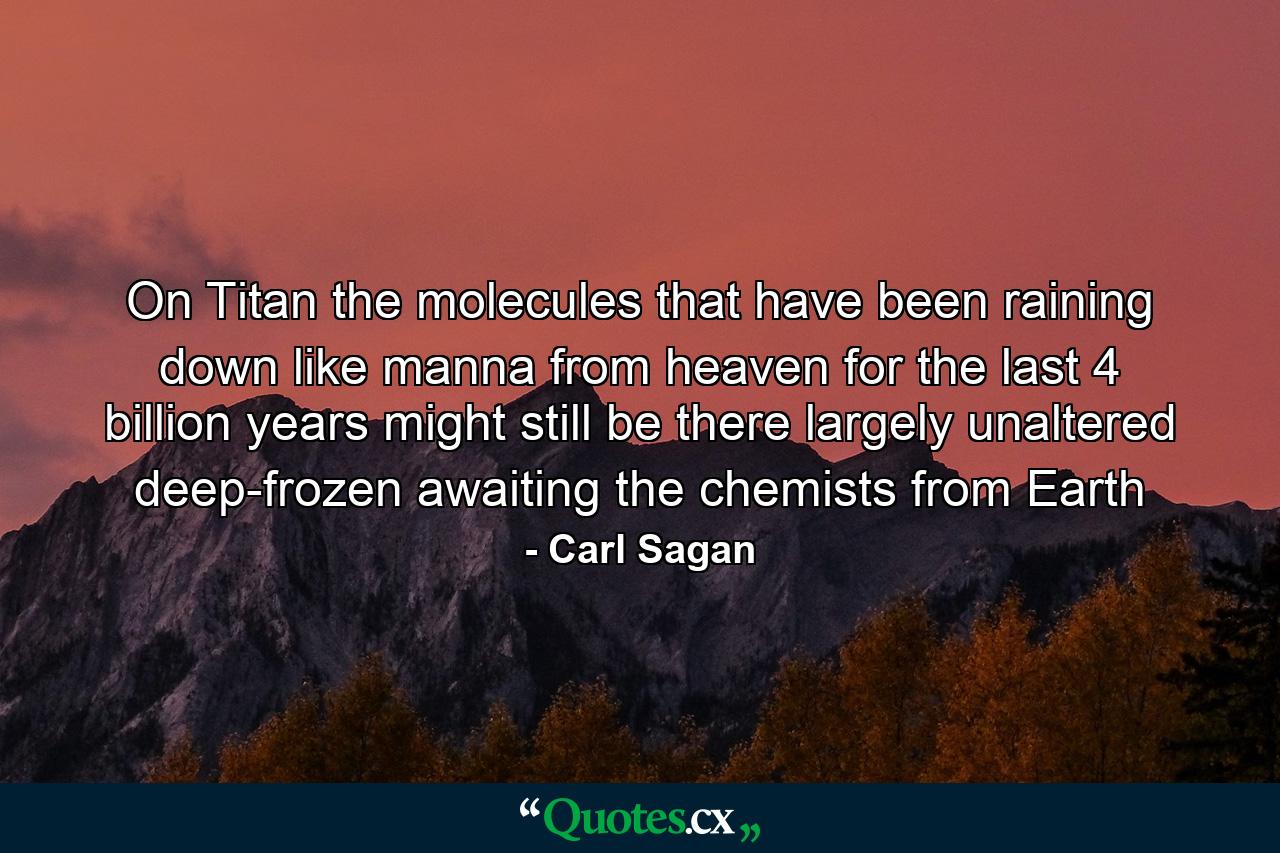 On Titan the molecules that have been raining down like manna from heaven for the last 4 billion years might still be there largely unaltered deep-frozen awaiting the chemists from Earth - Quote by Carl Sagan