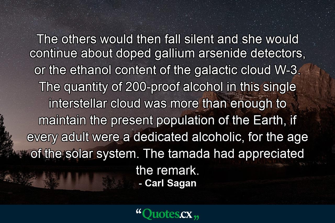 The others would then fall silent and she would continue about doped gallium arsenide detectors, or the ethanol content of the galactic cloud W-3. The quantity of 200-proof alcohol in this single interstellar cloud was more than enough to maintain the present population of the Earth, if every adult were a dedicated alcoholic, for the age of the solar system. The tamada had appreciated the remark. - Quote by Carl Sagan