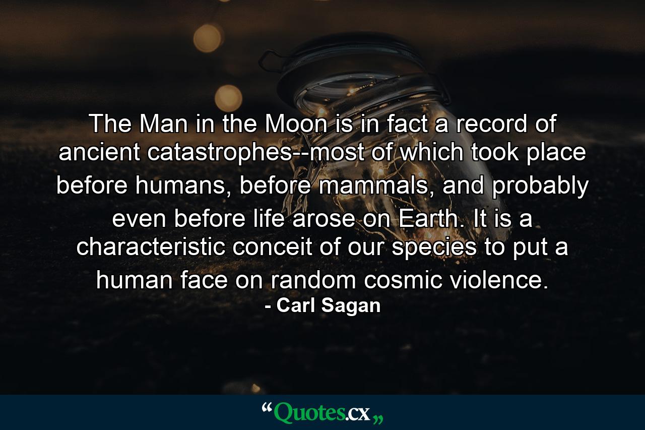 The Man in the Moon is in fact a record of ancient catastrophes--most of which took place before humans, before mammals, and probably even before life arose on Earth. It is a characteristic conceit of our species to put a human face on random cosmic violence. - Quote by Carl Sagan