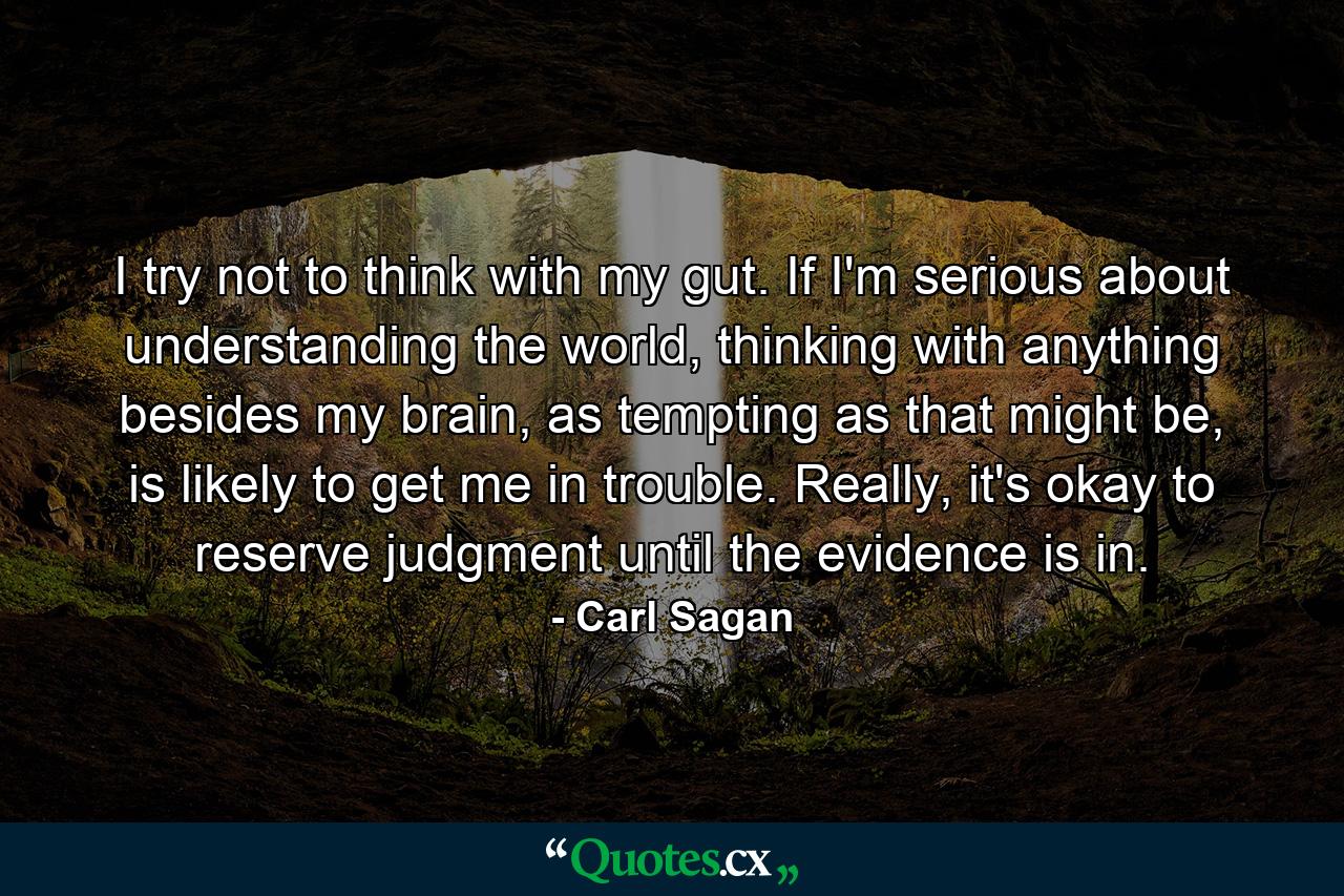 I try not to think with my gut. If I'm serious about understanding the world, thinking with anything besides my brain, as tempting as that might be, is likely to get me in trouble. Really, it's okay to reserve judgment until the evidence is in. - Quote by Carl Sagan