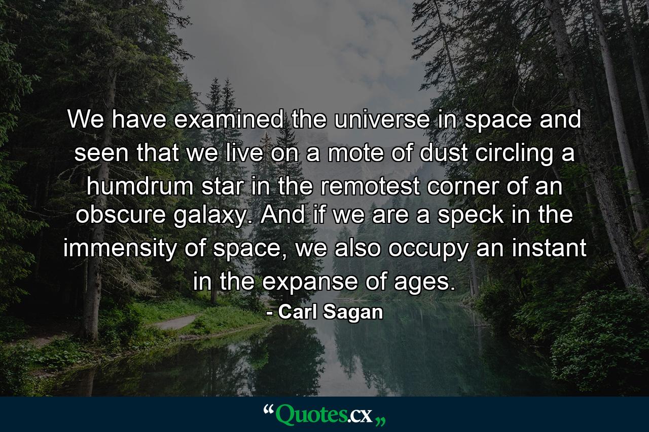 We have examined the universe in space and seen that we live on a mote of dust circling a humdrum star in the remotest corner of an obscure galaxy. And if we are a speck in the immensity of space, we also occupy an instant in the expanse of ages. - Quote by Carl Sagan