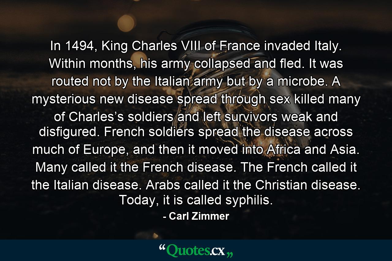 In 1494, King Charles VIII of France invaded Italy. Within months, his army collapsed and fled. It was routed not by the Italian army but by a microbe. A mysterious new disease spread through sex killed many of Charles’s soldiers and left survivors weak and disfigured. French soldiers spread the disease across much of Europe, and then it moved into Africa and Asia. Many called it the French disease. The French called it the Italian disease. Arabs called it the Christian disease. Today, it is called syphilis. - Quote by Carl Zimmer