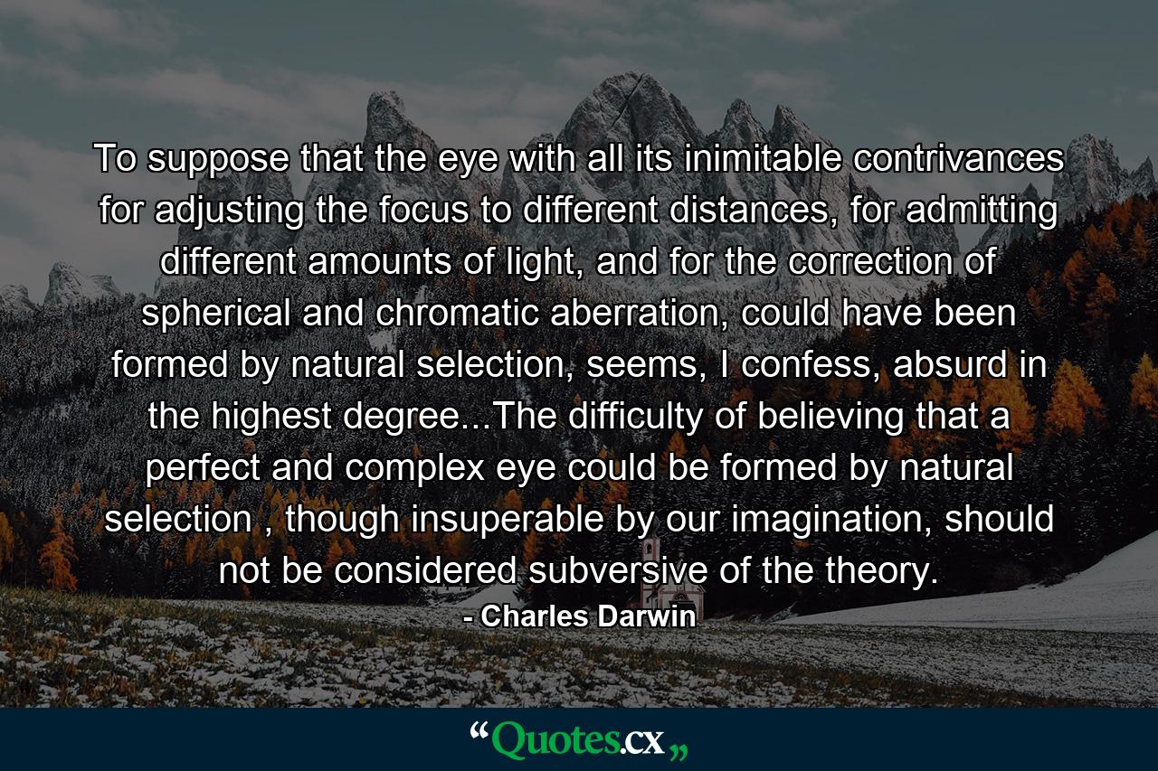 To suppose that the eye with all its inimitable contrivances for adjusting the focus to different distances, for admitting different amounts of light, and for the correction of spherical and chromatic aberration, could have been formed by natural selection, seems, I confess, absurd in the highest degree...The difficulty of believing that a perfect and complex eye could be formed by natural selection , though insuperable by our imagination, should not be considered subversive of the theory. - Quote by Charles Darwin