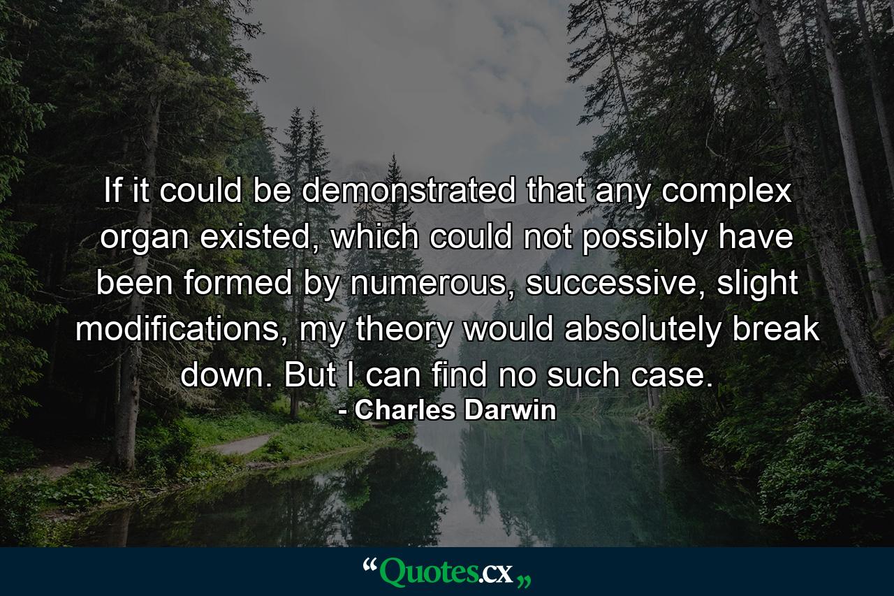 If it could be demonstrated that any complex organ existed, which could not possibly have been formed by numerous, successive, slight modifications, my theory would absolutely break down. But I can find no such case. - Quote by Charles Darwin