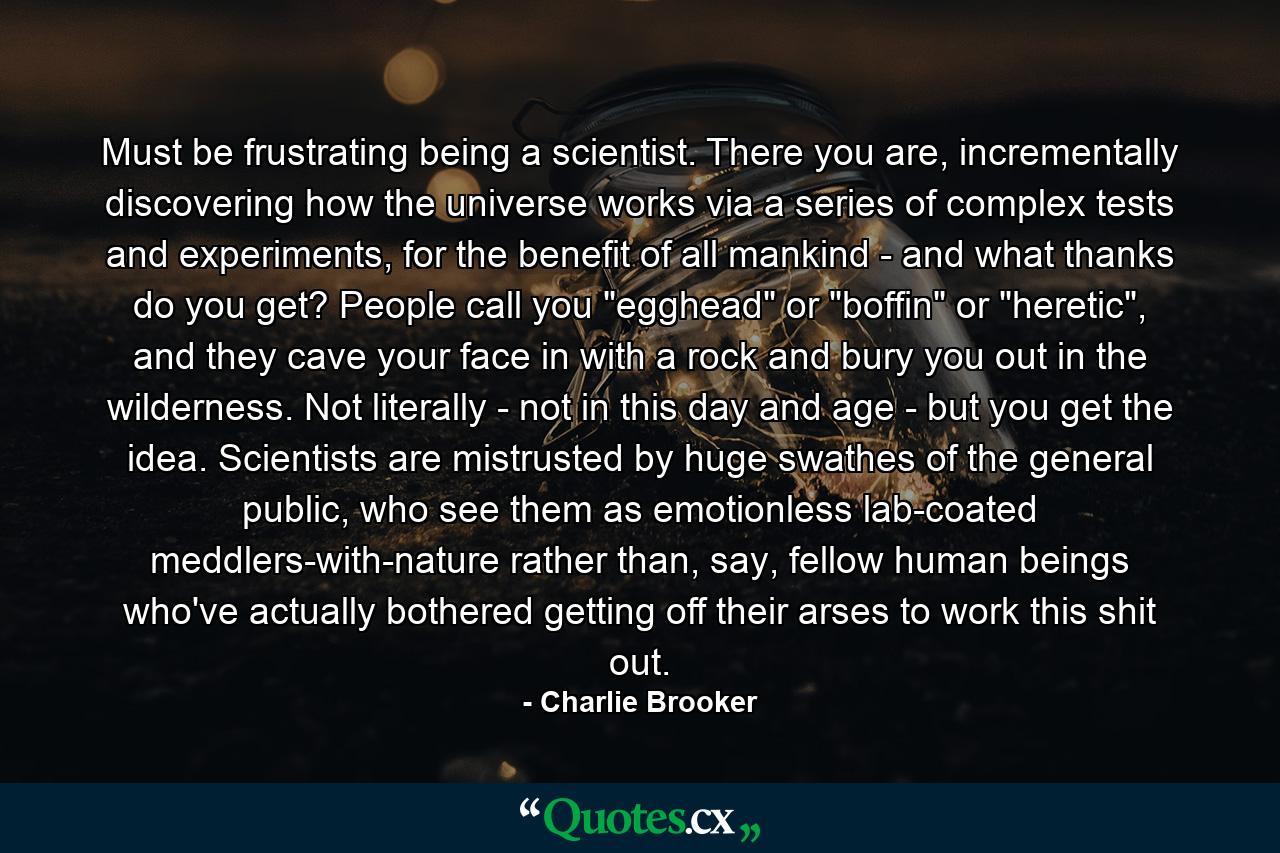 Must be frustrating being a scientist. There you are, incrementally discovering how the universe works via a series of complex tests and experiments, for the benefit of all mankind - and what thanks do you get? People call you 