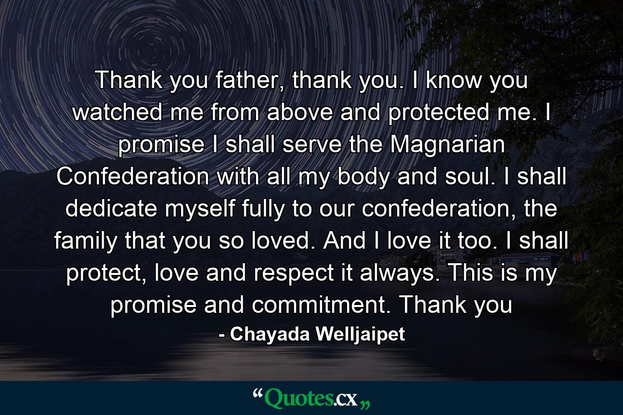 Thank you father, thank you. I know you watched me from above and protected me. I promise I shall serve the Magnarian Confederation with all my body and soul. I shall dedicate myself fully to our confederation, the family that you so loved. And I love it too. I shall protect, love and respect it always. This is my promise and commitment. Thank you - Quote by Chayada Welljaipet