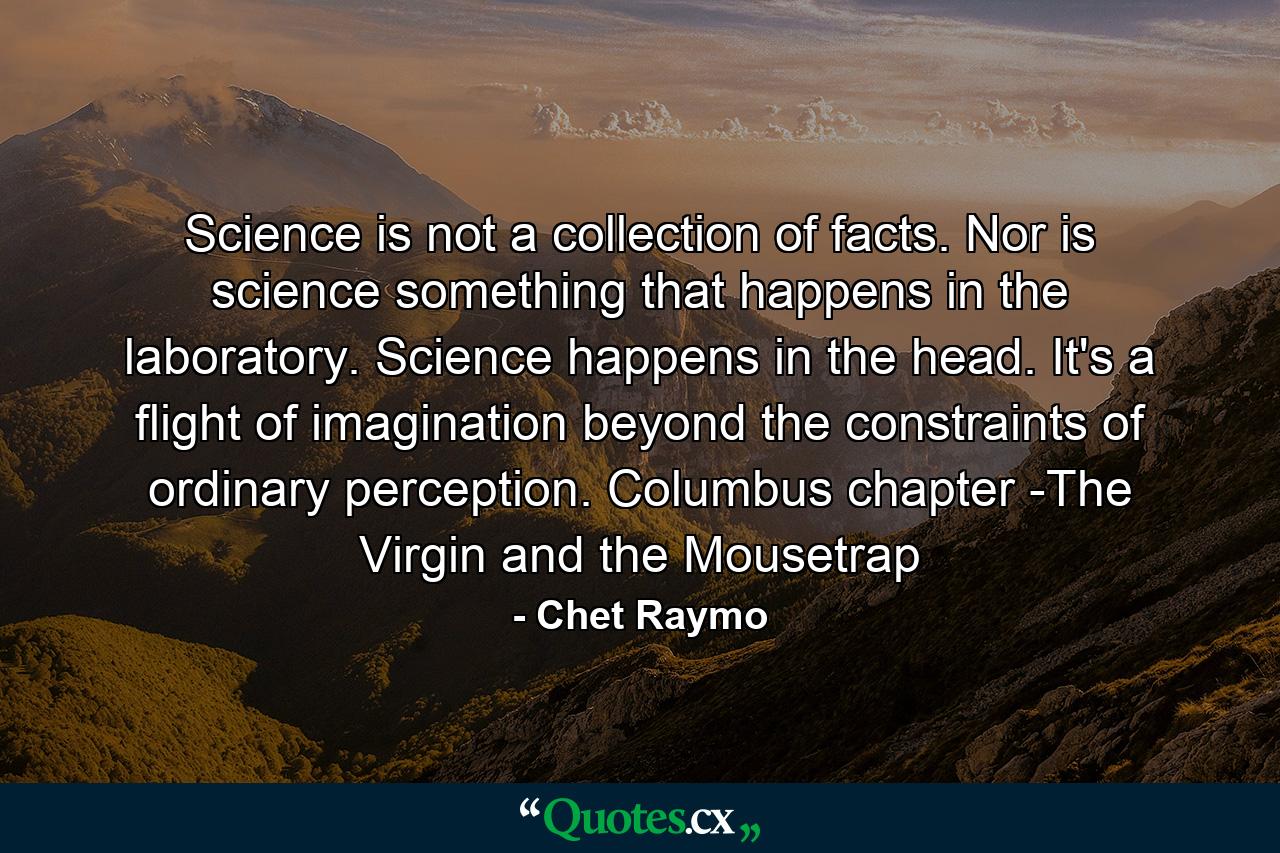 Science is not a collection of facts. Nor is science something that happens in the laboratory. Science happens in the head. It's a flight of imagination beyond the constraints of ordinary perception. Columbus chapter -The Virgin and the Mousetrap - Quote by Chet Raymo