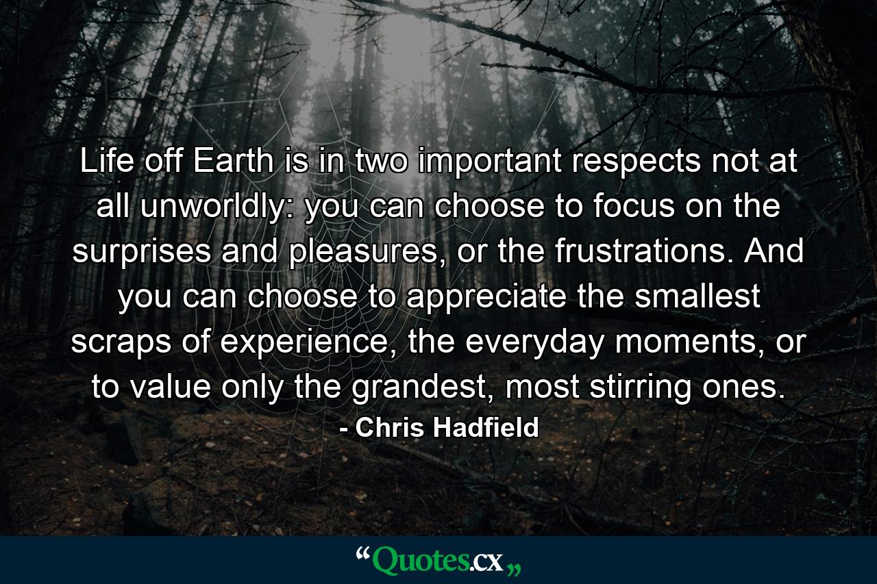 Life off Earth is in two important respects not at all unworldly: you can choose to focus on the surprises and pleasures, or the frustrations. And you can choose to appreciate the smallest scraps of experience, the everyday moments, or to value only the grandest, most stirring ones. - Quote by Chris Hadfield