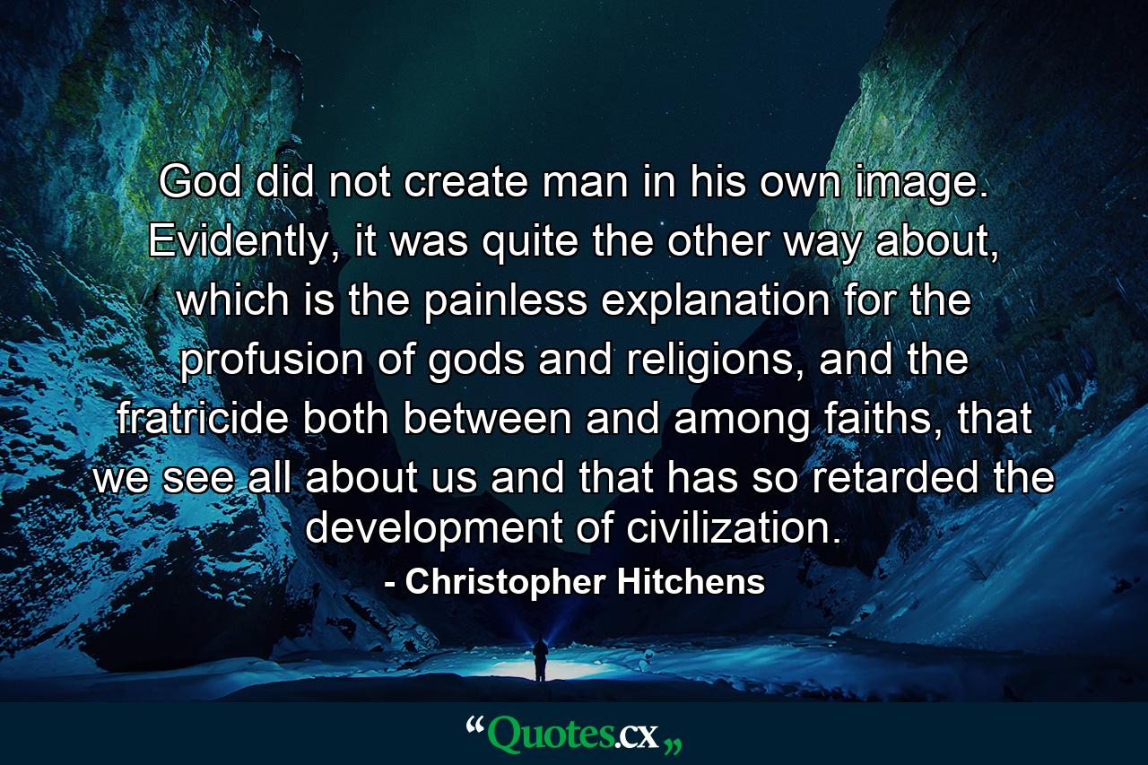 God did not create man in his own image. Evidently, it was quite the other way about, which is the painless explanation for the profusion of gods and religions, and the fratricide both between and among faiths, that we see all about us and that has so retarded the development of civilization. - Quote by Christopher Hitchens