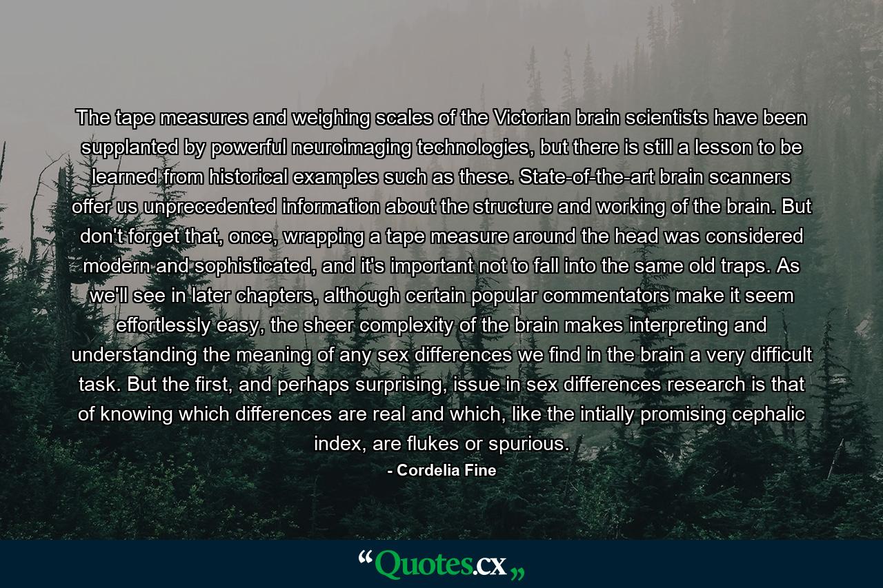 The tape measures and weighing scales of the Victorian brain scientists have been supplanted by powerful neuroimaging technologies, but there is still a lesson to be learned from historical examples such as these. State-of-the-art brain scanners offer us unprecedented information about the structure and working of the brain. But don't forget that, once, wrapping a tape measure around the head was considered modern and sophisticated, and it's important not to fall into the same old traps. As we'll see in later chapters, although certain popular commentators make it seem effortlessly easy, the sheer complexity of the brain makes interpreting and understanding the meaning of any sex differences we find in the brain a very difficult task. But the first, and perhaps surprising, issue in sex differences research is that of knowing which differences are real and which, like the intially promising cephalic index, are flukes or spurious. - Quote by Cordelia Fine