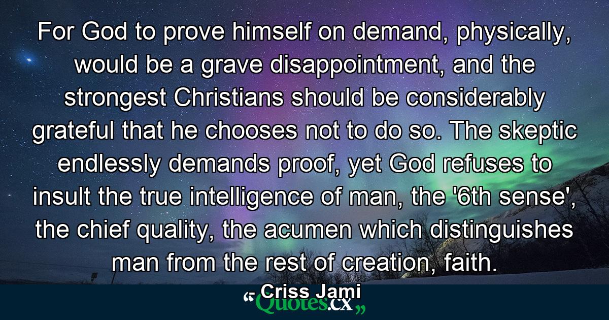 For God to prove himself on demand, physically, would be a grave disappointment, and the strongest Christians should be considerably grateful that he chooses not to do so. The skeptic endlessly demands proof, yet God refuses to insult the true intelligence of man, the '6th sense', the chief quality, the acumen which distinguishes man from the rest of creation, faith. - Quote by Criss Jami