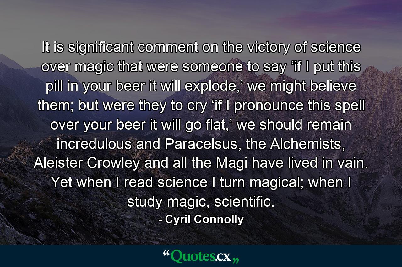 It is significant comment on the victory of science over magic that were someone to say ‘if I put this pill in your beer it will explode,’ we might believe them; but were they to cry ‘if I pronounce this spell over your beer it will go flat,’ we should remain incredulous and Paracelsus, the Alchemists, Aleister Crowley and all the Magi have lived in vain. Yet when I read science I turn magical; when I study magic, scientific. - Quote by Cyril Connolly