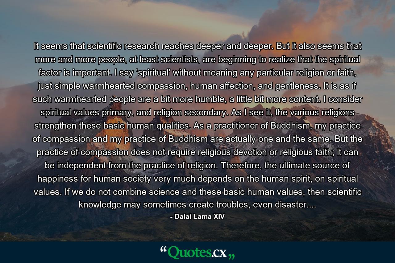 It seems that scientific research reaches deeper and deeper. But it also seems that more and more people, at least scientists, are beginning to realize that the spiritual factor is important. I say 'spiritual' without meaning any particular religion or faith, just simple warmhearted compassion, human affection, and gentleness. It is as if such warmhearted people are a bit more humble, a little bit more content. I consider spiritual values primary, and religion secondary. As I see it, the various religions strengthen these basic human qualities. As a practitioner of Buddhism, my practice of compassion and my practice of Buddhism are actually one and the same. But the practice of compassion does not require religious devotion or religious faith; it can be independent from the practice of religion. Therefore, the ultimate source of happiness for human society very much depends on the human spirit, on spiritual values. If we do not combine science and these basic human values, then scientific knowledge may sometimes create troubles, even disaster.... - Quote by Dalai Lama XIV