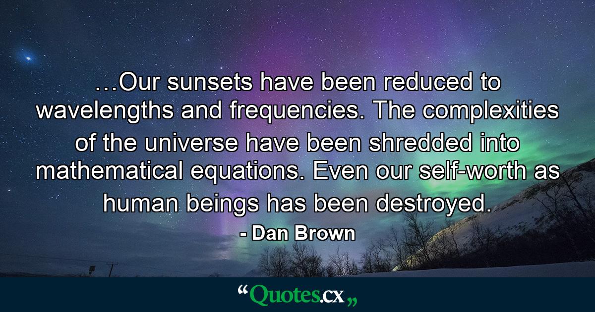 …Our sunsets have been reduced to wavelengths and frequencies. The complexities of the universe have been shredded into mathematical equations. Even our self-worth as human beings has been destroyed. - Quote by Dan Brown