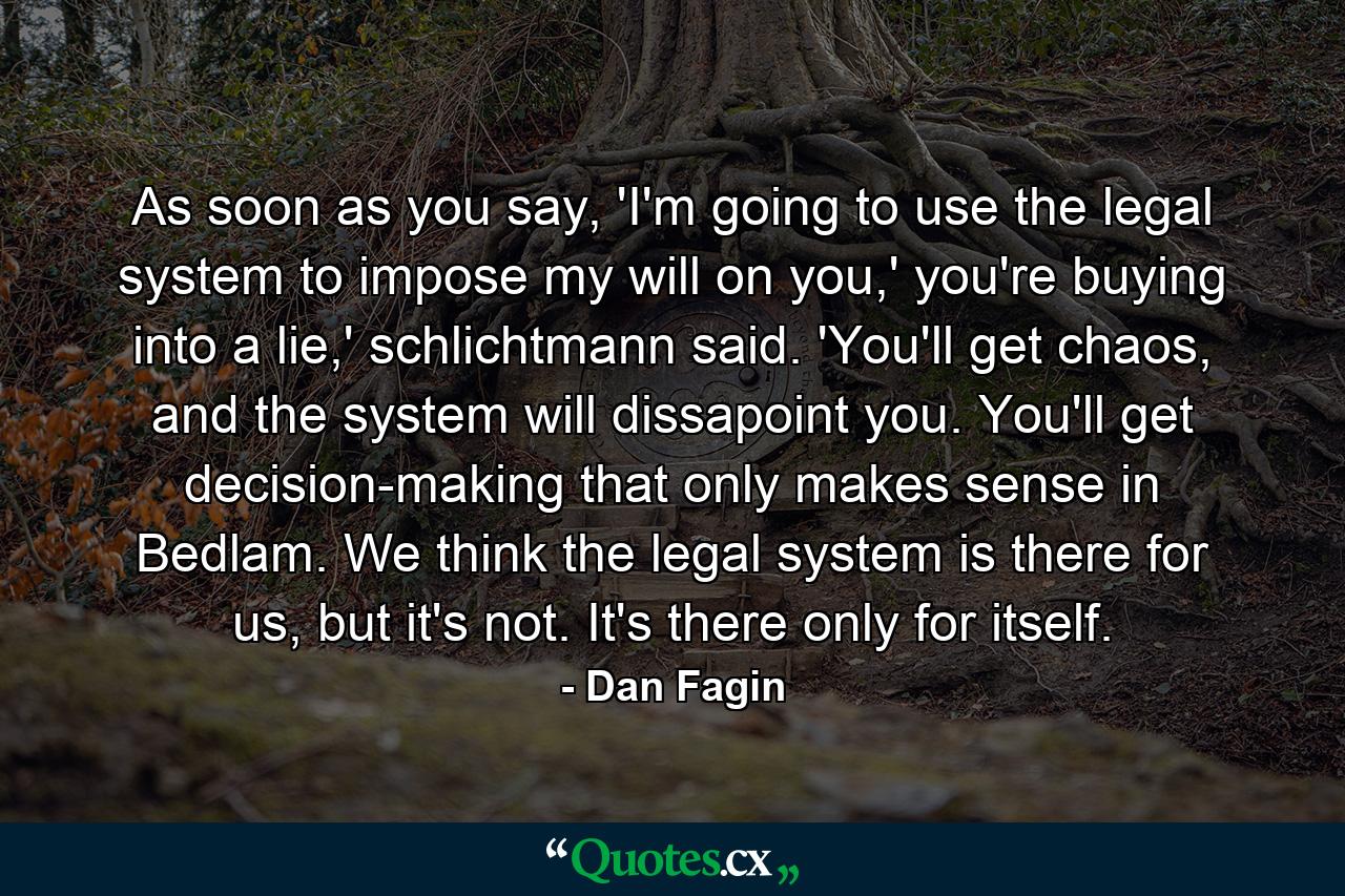 As soon as you say, 'I'm going to use the legal system to impose my will on you,' you're buying into a lie,' schlichtmann said. 'You'll get chaos, and the system will dissapoint you. You'll get decision-making that only makes sense in Bedlam. We think the legal system is there for us, but it's not. It's there only for itself. - Quote by Dan Fagin