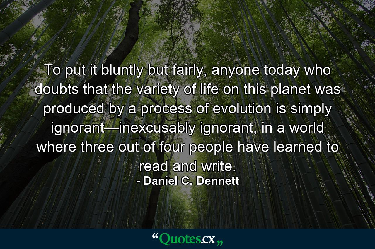 To put it bluntly but fairly, anyone today who doubts that the variety of life on this planet was produced by a process of evolution is simply ignorant—inexcusably ignorant, in a world where three out of four people have learned to read and write. - Quote by Daniel C. Dennett