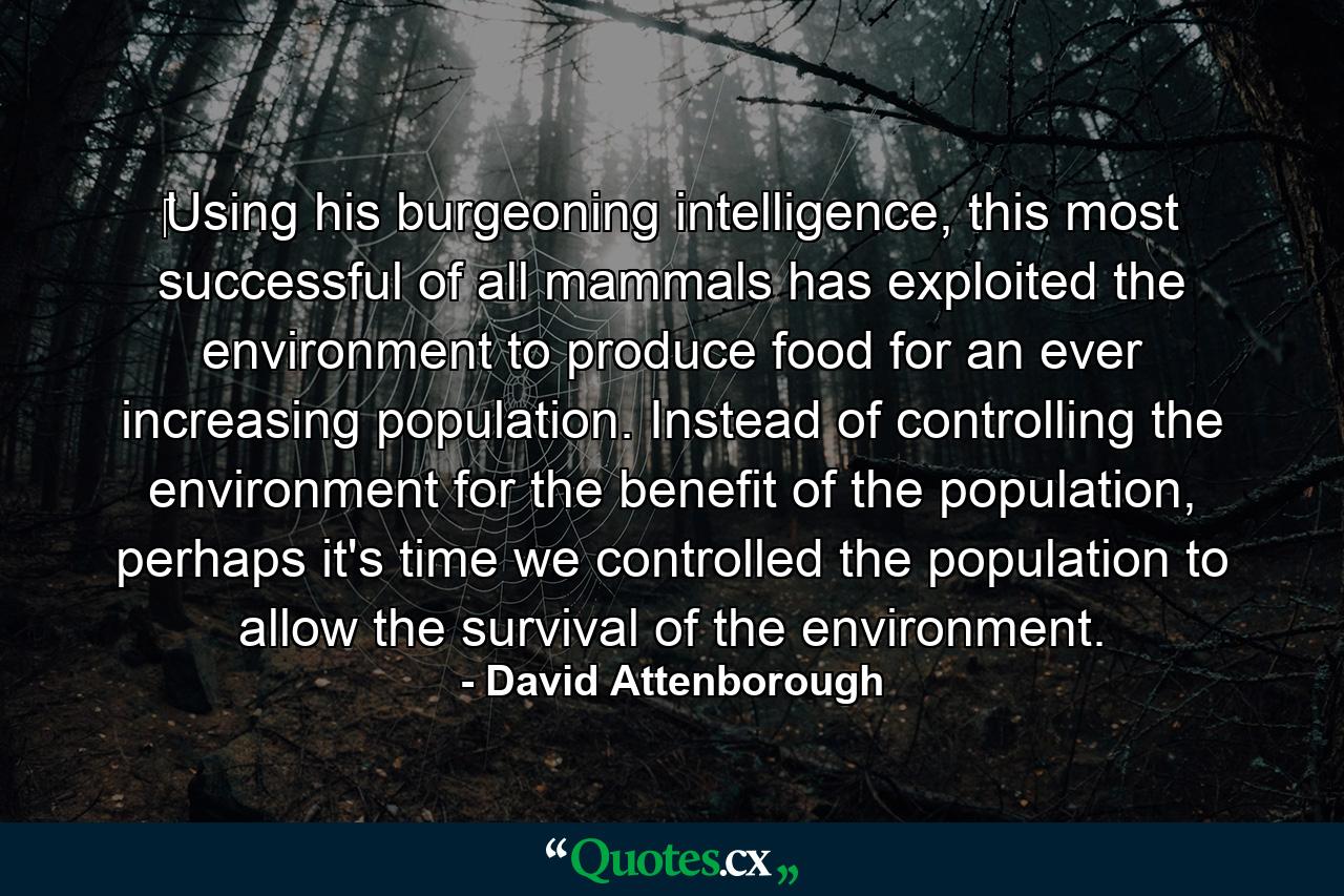 ‎Using his burgeoning intelligence, this most successful of all mammals has exploited the environment to produce food for an ever increasing population. Instead of controlling the environment for the benefit of the population, perhaps it's time we controlled the population to allow the survival of the environment. - Quote by David Attenborough