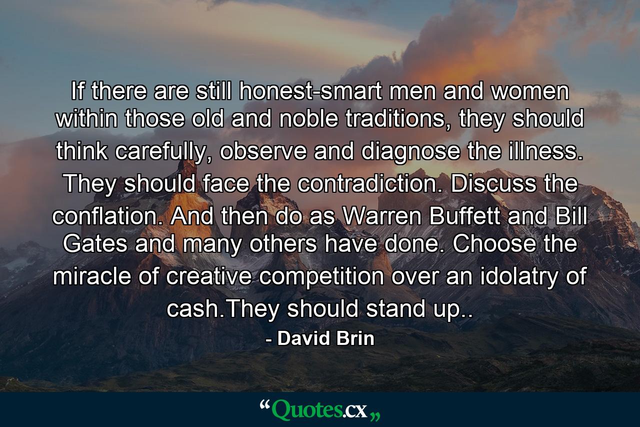 If there are still honest-smart men and women within those old and noble traditions, they should think carefully, observe and diagnose the illness. They should face the contradiction. Discuss the conflation. And then do as Warren Buffett and Bill Gates and many others have done. Choose the miracle of creative competition over an idolatry of cash.They should stand up.. - Quote by David Brin