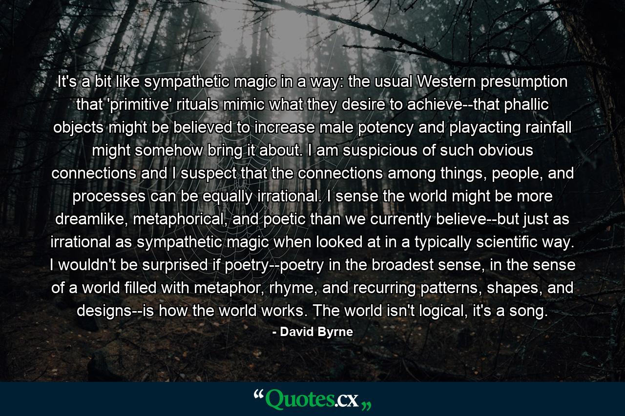 It's a bit like sympathetic magic in a way: the usual Western presumption that 'primitive' rituals mimic what they desire to achieve--that phallic objects might be believed to increase male potency and playacting rainfall might somehow bring it about. I am suspicious of such obvious connections and I suspect that the connections among things, people, and processes can be equally irrational. I sense the world might be more dreamlike, metaphorical, and poetic than we currently believe--but just as irrational as sympathetic magic when looked at in a typically scientific way. I wouldn't be surprised if poetry--poetry in the broadest sense, in the sense of a world filled with metaphor, rhyme, and recurring patterns, shapes, and designs--is how the world works. The world isn't logical, it's a song. - Quote by David Byrne