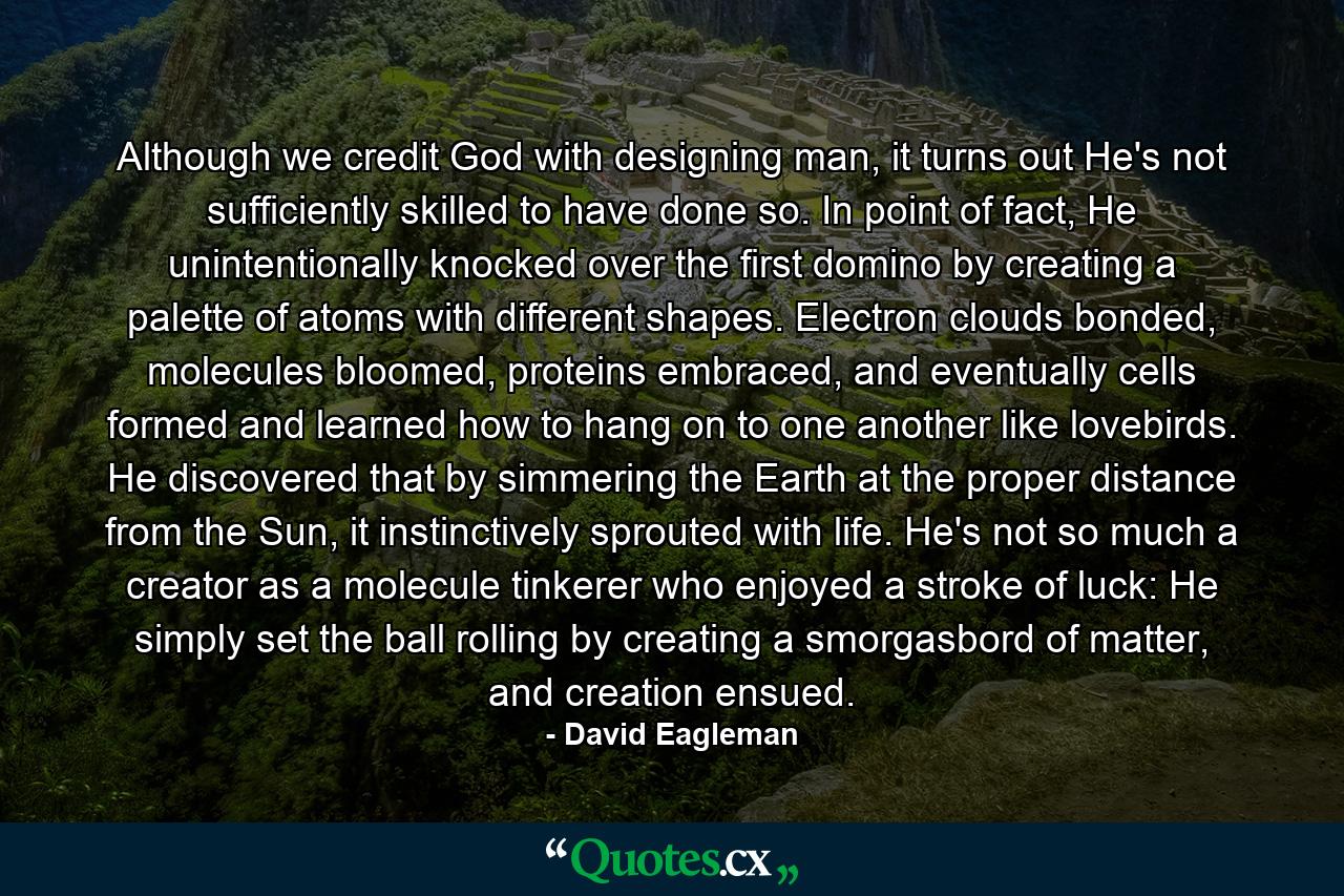 Although we credit God with designing man, it turns out He's not sufficiently skilled to have done so. In point of fact, He unintentionally knocked over the first domino by creating a palette of atoms with different shapes. Electron clouds bonded, molecules bloomed, proteins embraced, and eventually cells formed and learned how to hang on to one another like lovebirds. He discovered that by simmering the Earth at the proper distance from the Sun, it instinctively sprouted with life. He's not so much a creator as a molecule tinkerer who enjoyed a stroke of luck: He simply set the ball rolling by creating a smorgasbord of matter, and creation ensued. - Quote by David Eagleman