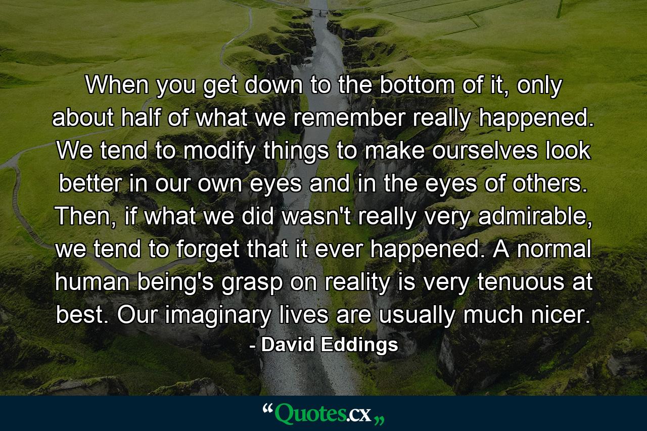 When you get down to the bottom of it, only about half of what we remember really happened. We tend to modify things to make ourselves look better in our own eyes and in the eyes of others. Then, if what we did wasn't really very admirable, we tend to forget that it ever happened. A normal human being's grasp on reality is very tenuous at best. Our imaginary lives are usually much nicer. - Quote by David Eddings