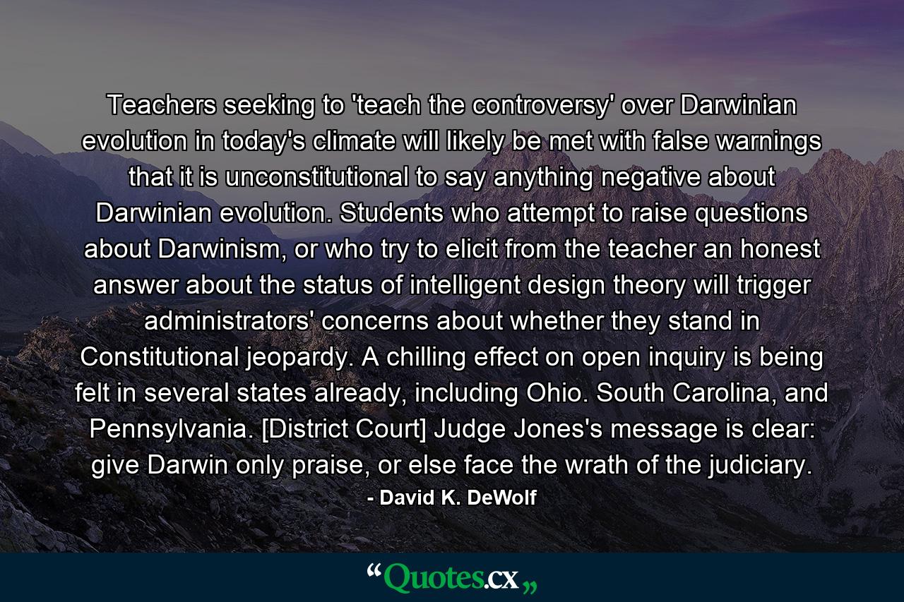 Teachers seeking to 'teach the controversy' over Darwinian evolution in today's climate will likely be met with false warnings that it is unconstitutional to say anything negative about Darwinian evolution. Students who attempt to raise questions about Darwinism, or who try to elicit from the teacher an honest answer about the status of intelligent design theory will trigger administrators' concerns about whether they stand in Constitutional jeopardy. A chilling effect on open inquiry is being felt in several states already, including Ohio. South Carolina, and Pennsylvania. [District Court] Judge Jones's message is clear: give Darwin only praise, or else face the wrath of the judiciary. - Quote by David K. DeWolf