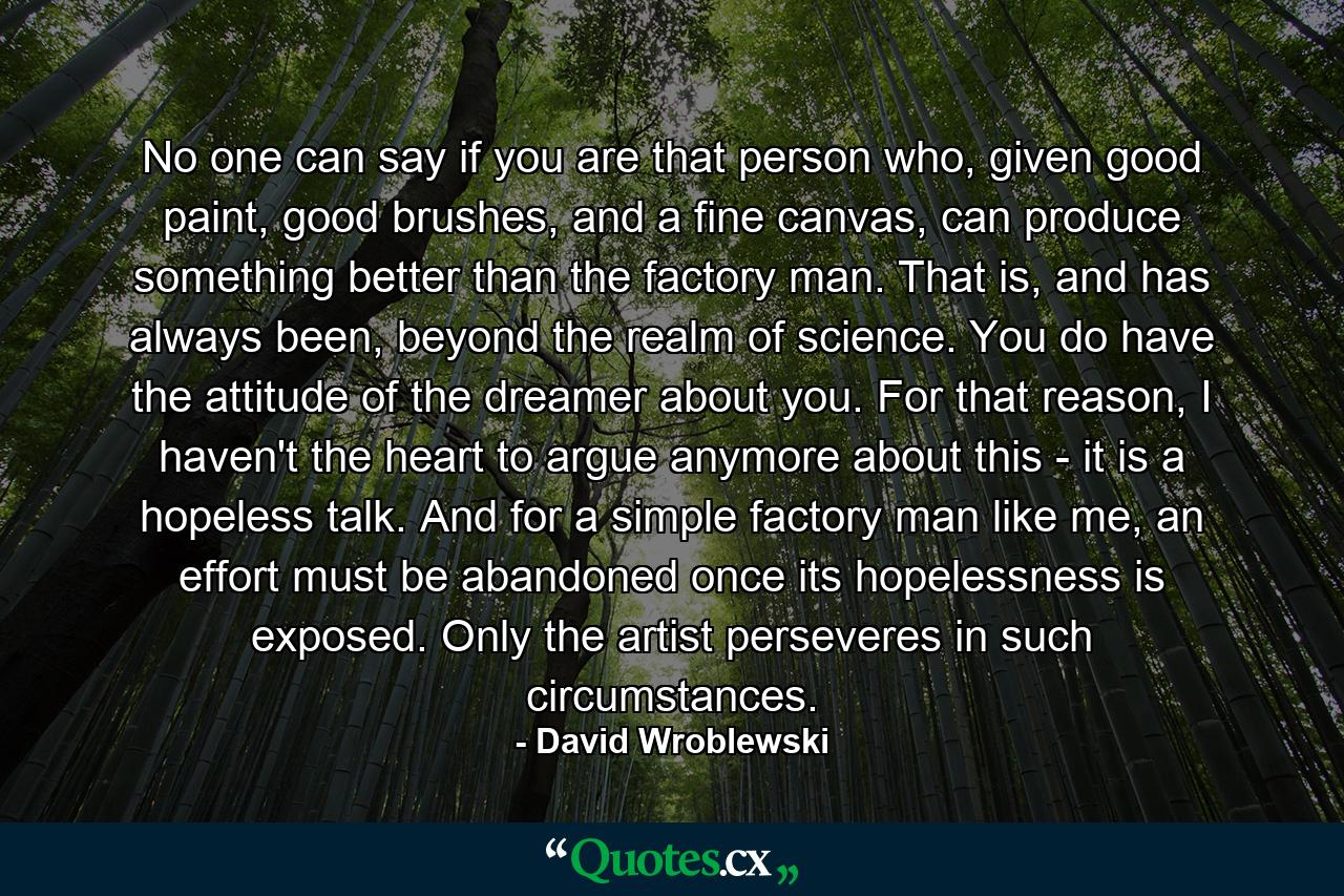 No one can say if you are that person who, given good paint, good brushes, and a fine canvas, can produce something better than the factory man. That is, and has always been, beyond the realm of science. You do have the attitude of the dreamer about you. For that reason, I haven't the heart to argue anymore about this - it is a hopeless talk. And for a simple factory man like me, an effort must be abandoned once its hopelessness is exposed. Only the artist perseveres in such circumstances. - Quote by David Wroblewski