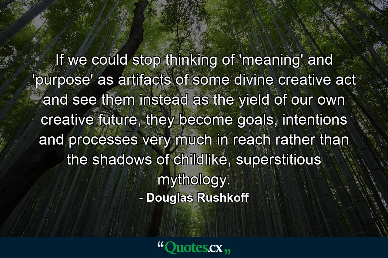 If we could stop thinking of 'meaning' and 'purpose' as artifacts of some divine creative act and see them instead as the yield of our own creative future, they become goals, intentions and processes very much in reach rather than the shadows of childlike, superstitious mythology. - Quote by Douglas Rushkoff