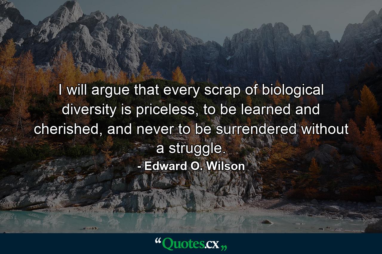 I will argue that every scrap of biological diversity is priceless, to be learned and cherished, and never to be surrendered without a struggle. - Quote by Edward O. Wilson