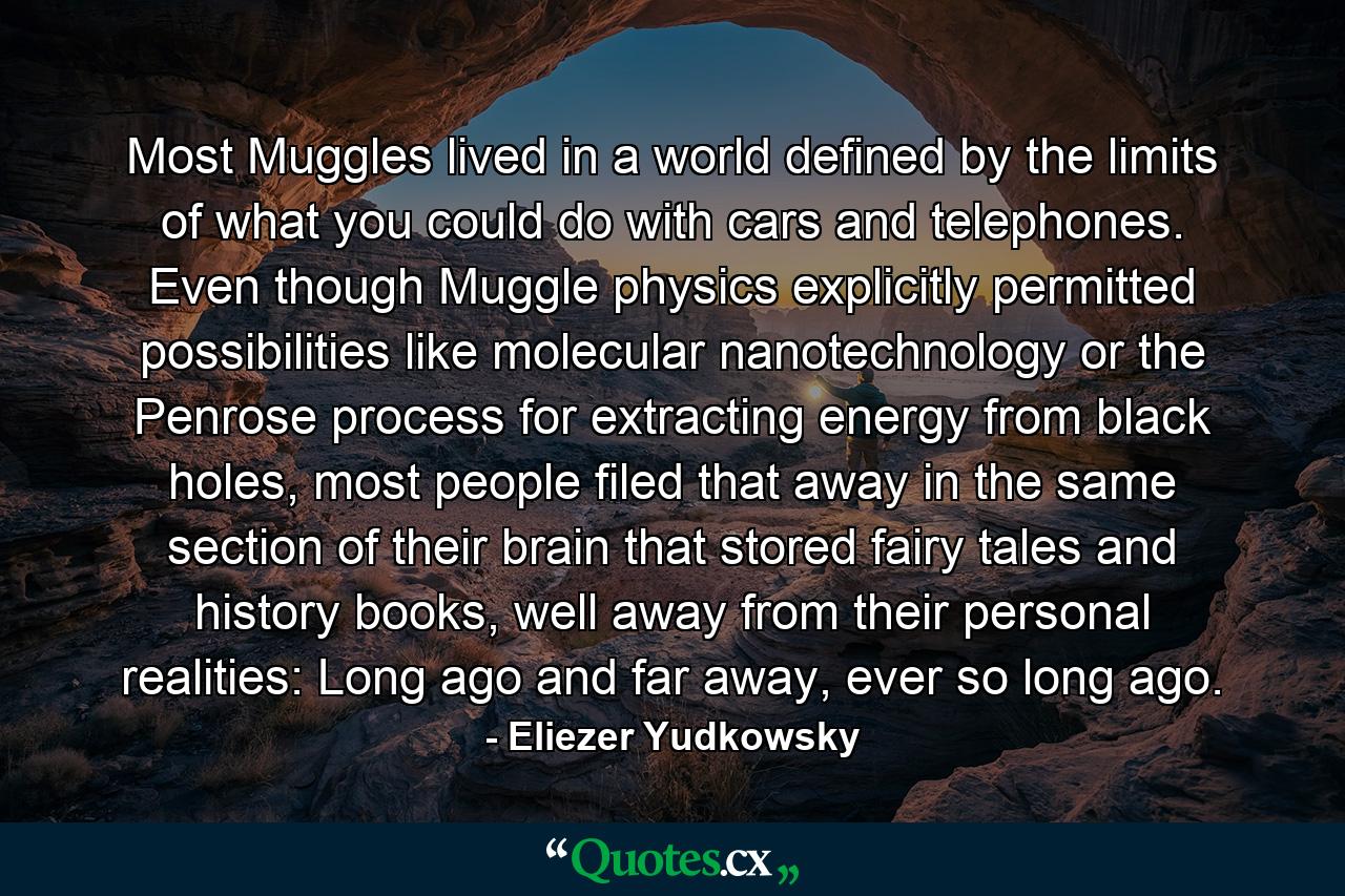 Most Muggles lived in a world defined by the limits of what you could do with cars and telephones. Even though Muggle physics explicitly permitted possibilities like molecular nanotechnology or the Penrose process for extracting energy from black holes, most people filed that away in the same section of their brain that stored fairy tales and history books, well away from their personal realities: Long ago and far away, ever so long ago. - Quote by Eliezer Yudkowsky