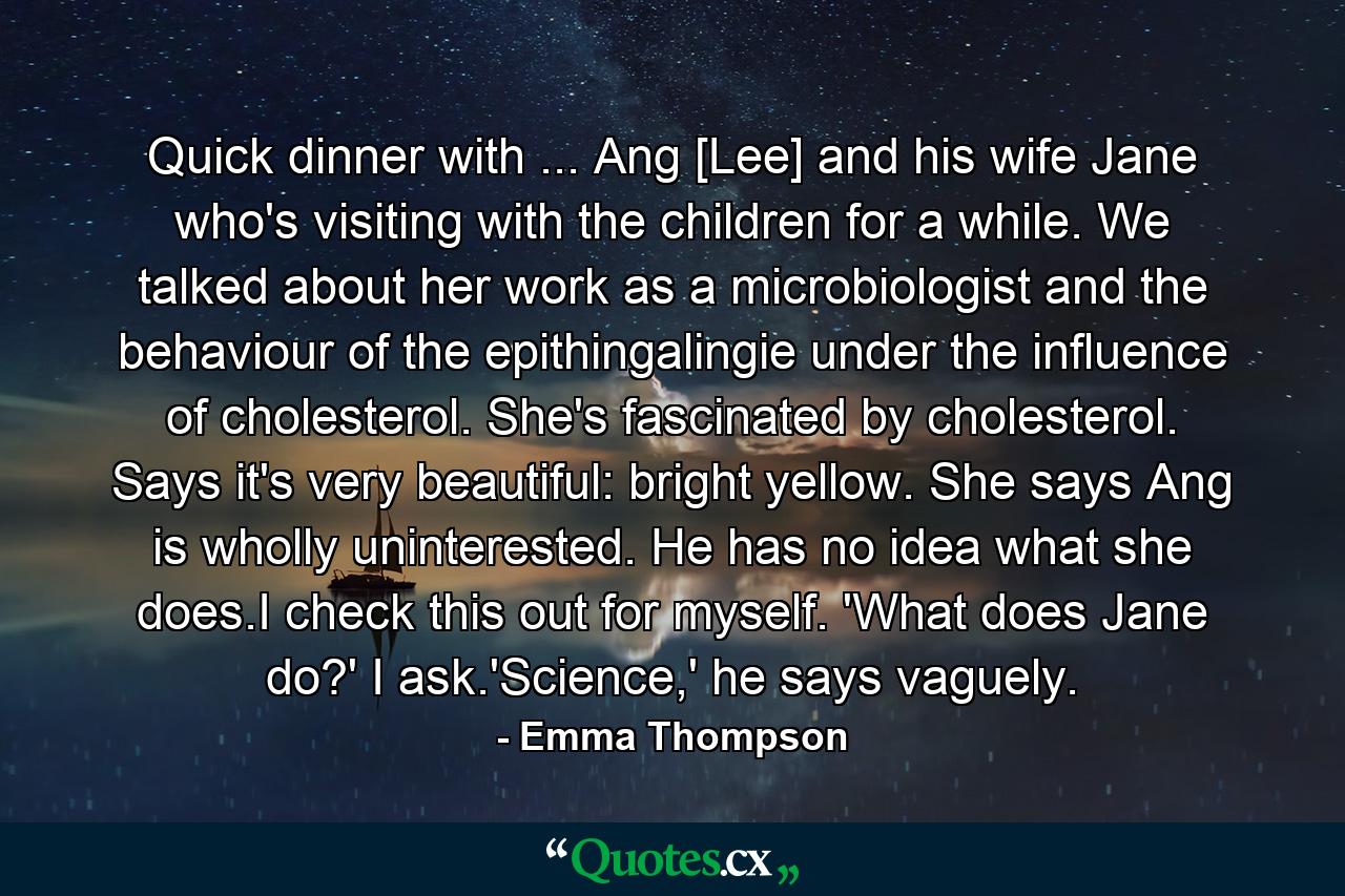 Quick dinner with ... Ang [Lee] and his wife Jane who's visiting with the children for a while. We talked about her work as a microbiologist and the behaviour of the epithingalingie under the influence of cholesterol. She's fascinated by cholesterol. Says it's very beautiful: bright yellow. She says Ang is wholly uninterested. He has no idea what she does.I check this out for myself. 'What does Jane do?' I ask.'Science,' he says vaguely. - Quote by Emma Thompson