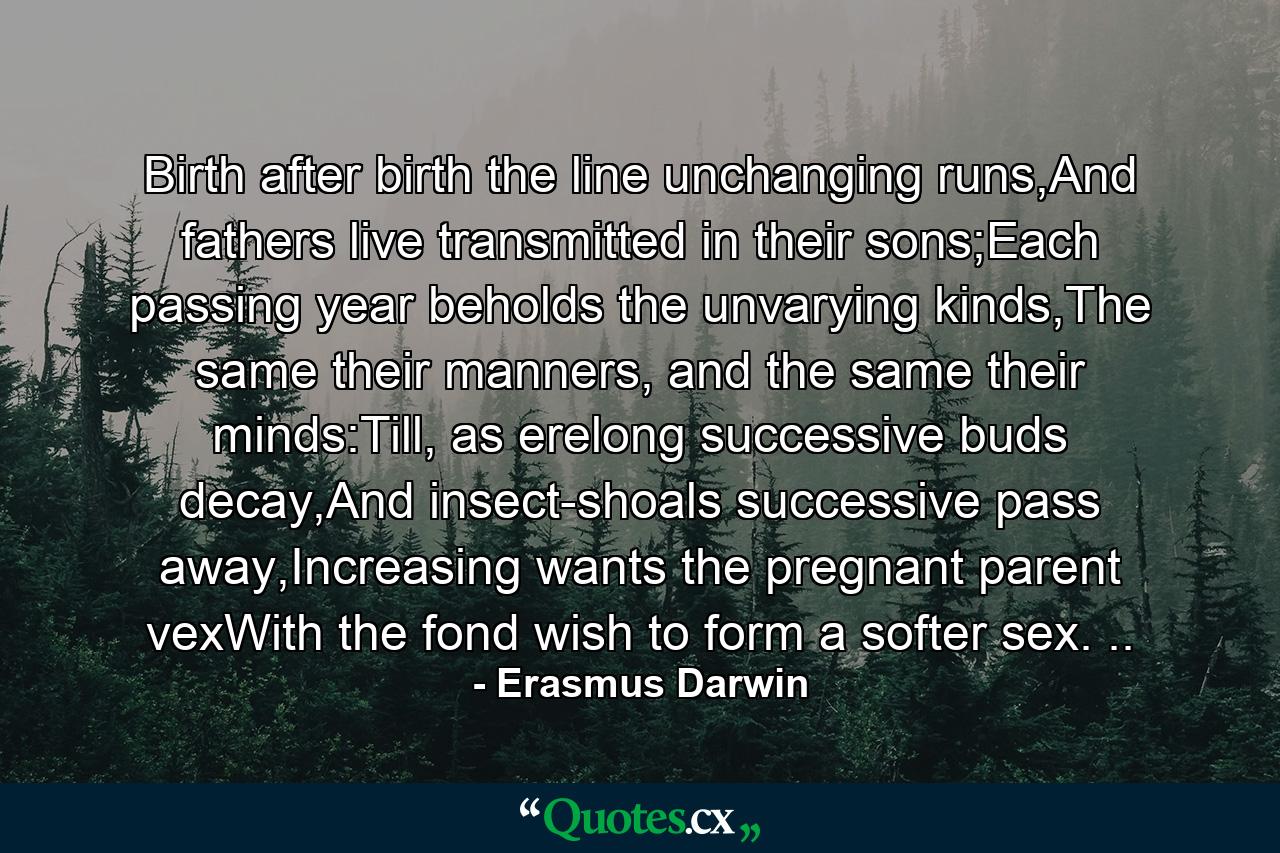 Birth after birth the line unchanging runs,And fathers live transmitted in their sons;Each passing year beholds the unvarying kinds,The same their manners, and the same their minds:Till, as erelong successive buds decay,And insect-shoals successive pass away,Increasing wants the pregnant parent vexWith the fond wish to form a softer sex. .. - Quote by Erasmus Darwin