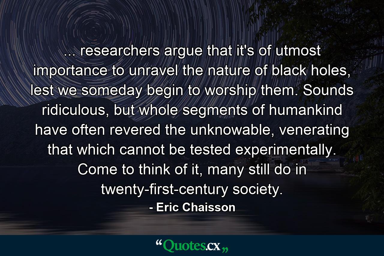 ... researchers argue that it's of utmost importance to unravel the nature of black holes, lest we someday begin to worship them. Sounds ridiculous, but whole segments of humankind have often revered the unknowable, venerating that which cannot be tested experimentally. Come to think of it, many still do in twenty-first-century society. - Quote by Eric Chaisson