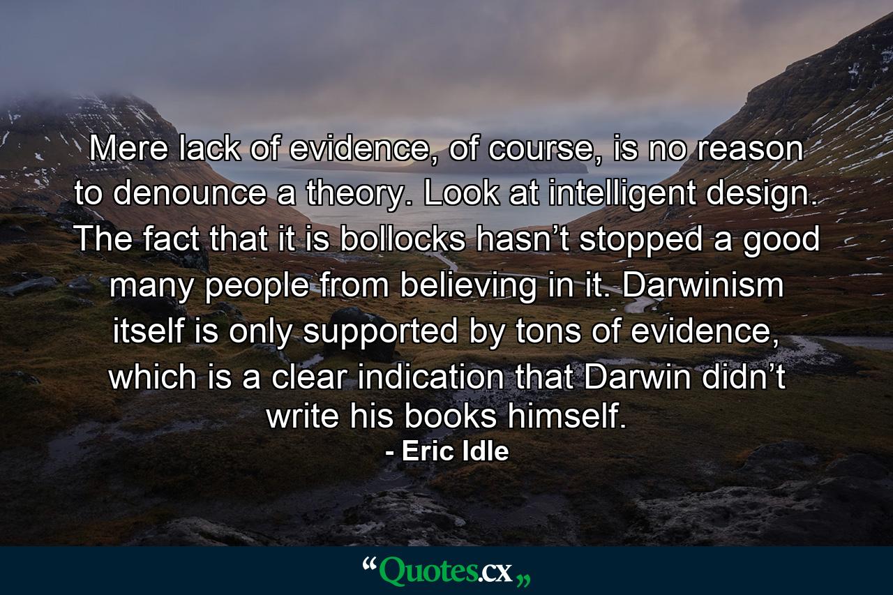 Mere lack of evidence, of course, is no reason to denounce a theory. Look at intelligent design. The fact that it is bollocks hasn’t stopped a good many people from believing in it. Darwinism itself is only supported by tons of evidence, which is a clear indication that Darwin didn’t write his books himself. - Quote by Eric Idle