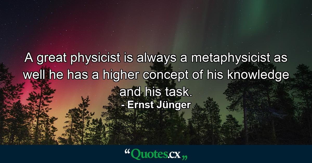 A great physicist is always a metaphysicist as well he has a higher concept of his knowledge and his task. - Quote by Ernst Jünger