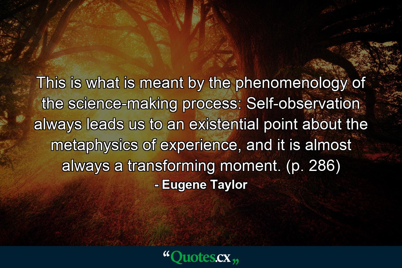 This is what is meant by the phenomenology of the science-making process: Self-observation always leads us to an existential point about the metaphysics of experience, and it is almost always a transforming moment. (p. 286) - Quote by Eugene Taylor