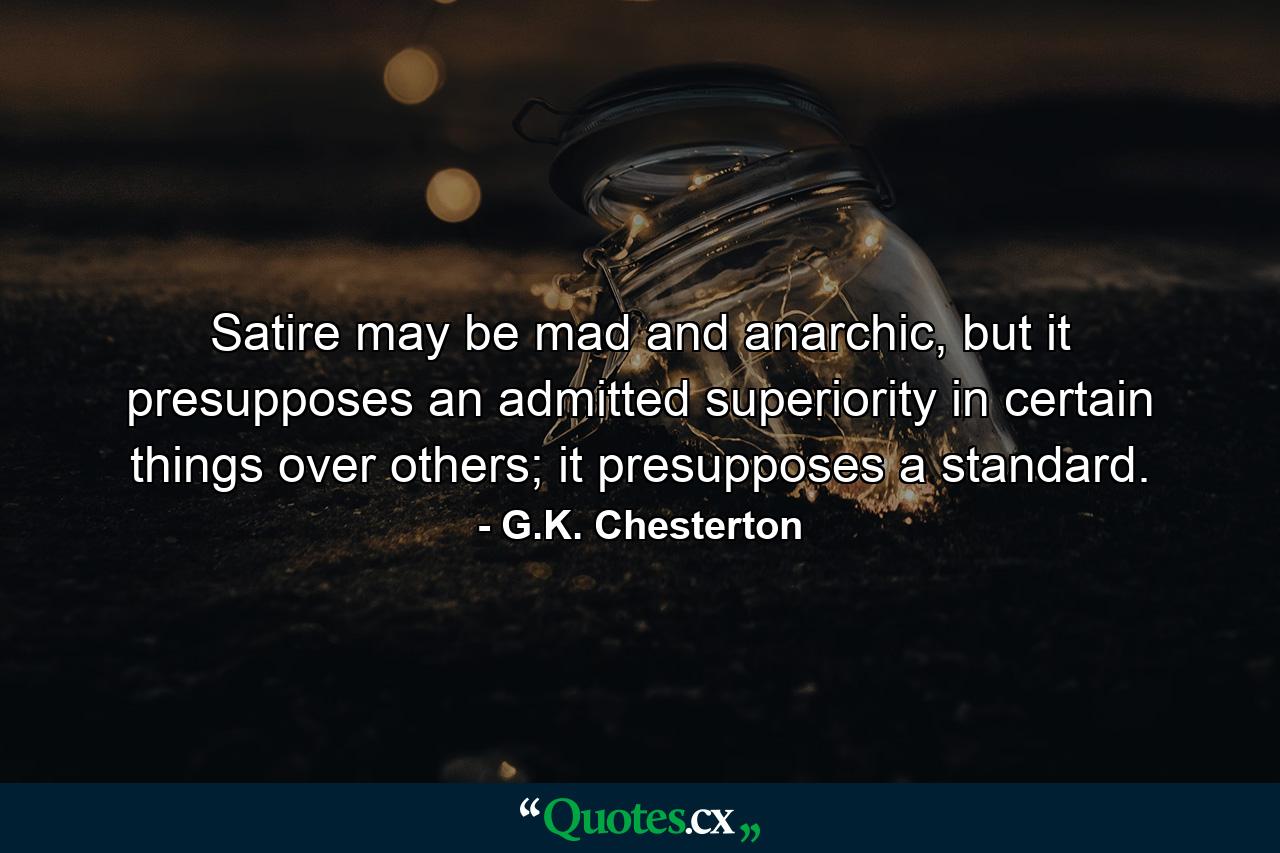 Satire may be mad and anarchic, but it presupposes an admitted superiority in certain things over others; it presupposes a standard. - Quote by G.K. Chesterton