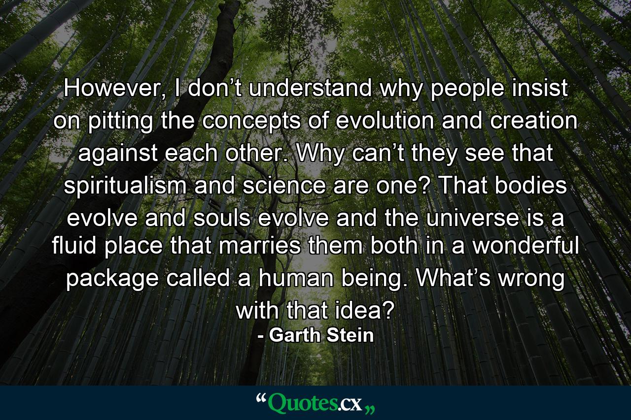 However, I don’t understand why people insist on pitting the concepts of evolution and creation against each other. Why can’t they see that spiritualism and science are one? That bodies evolve and souls evolve and the universe is a fluid place that marries them both in a wonderful package called a human being. What’s wrong with that idea? - Quote by Garth Stein