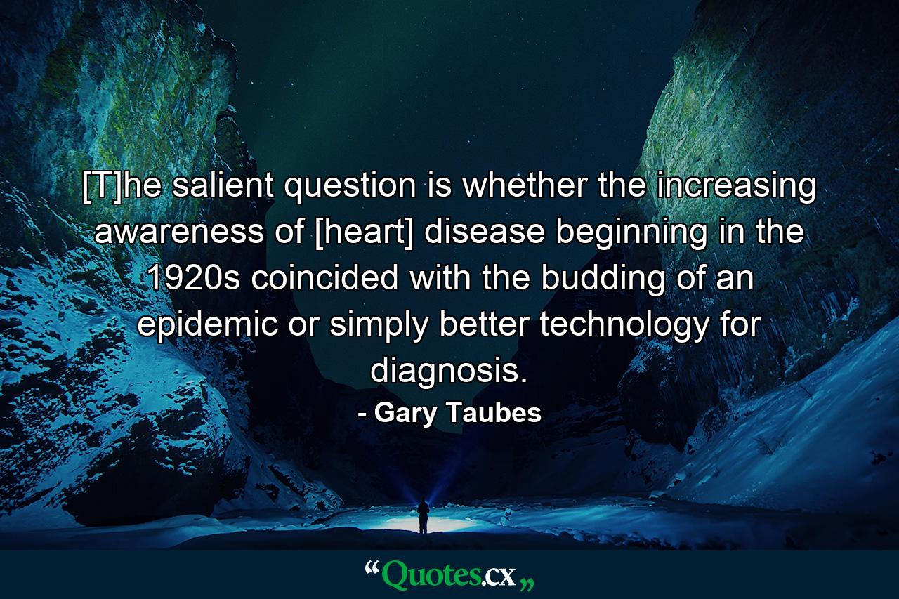 [T]he salient question is whether the increasing awareness of [heart] disease beginning in the 1920s coincided with the budding of an epidemic or simply better technology for diagnosis. - Quote by Gary Taubes