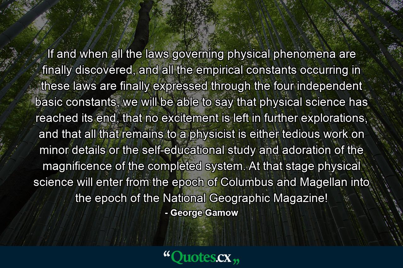 If and when all the laws governing physical phenomena are finally discovered, and all the empirical constants occurring in these laws are finally expressed through the four independent basic constants, we will be able to say that physical science has reached its end, that no excitement is left in further explorations, and that all that remains to a physicist is either tedious work on minor details or the self-educational study and adoration of the magnificence of the completed system. At that stage physical science will enter from the epoch of Columbus and Magellan into the epoch of the National Geographic Magazine! - Quote by George Gamow