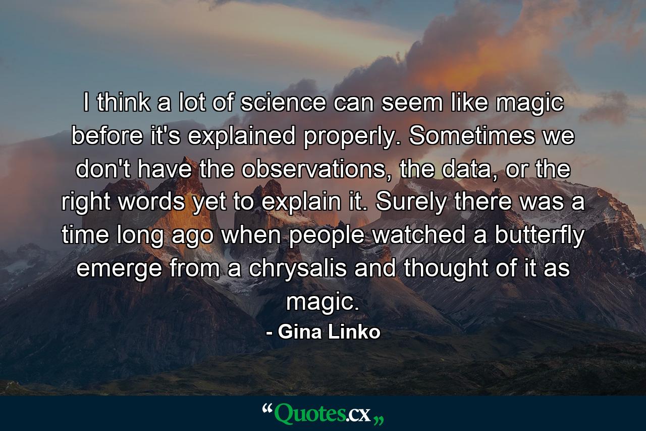 I think a lot of science can seem like magic before it's explained properly. Sometimes we don't have the observations, the data, or the right words yet to explain it. Surely there was a time long ago when people watched a butterfly emerge from a chrysalis and thought of it as magic. - Quote by Gina Linko