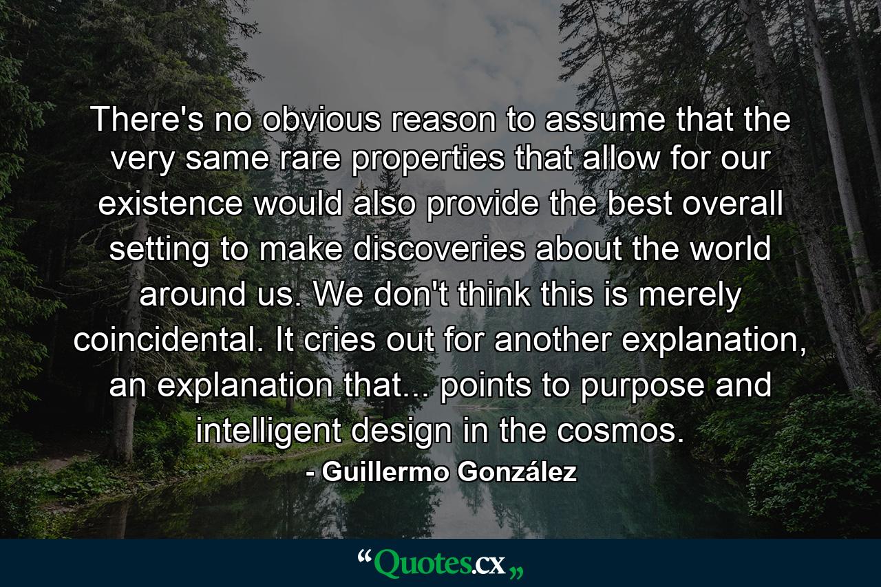 There's no obvious reason to assume that the very same rare properties that allow for our existence would also provide the best overall setting to make discoveries about the world around us. We don't think this is merely coincidental. It cries out for another explanation, an explanation that... points to purpose and intelligent design in the cosmos. - Quote by Guillermo González