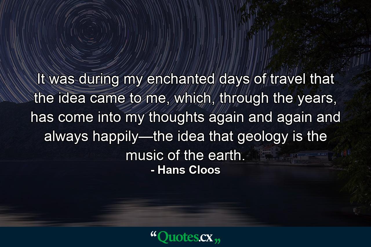 It was during my enchanted days of travel that the idea came to me, which, through the years, has come into my thoughts again and again and always happily—the idea that geology is the music of the earth. - Quote by Hans Cloos